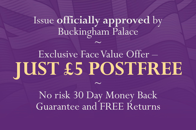 Issue officially approved by Buckingham Palace - Exclusive Face Value Offer - JUST £5 POSTFREE - No risk 30 Day Money Back Guarantee and FREE Returns