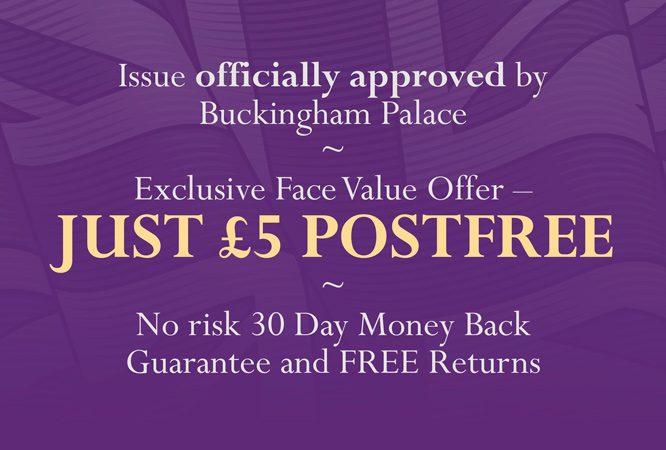 Issue officially approved by Buckingham Palace - Exclusive Face Value Offer - JUST £5 POSTFREE - No risk 30 day money back guarantee and FREE returns