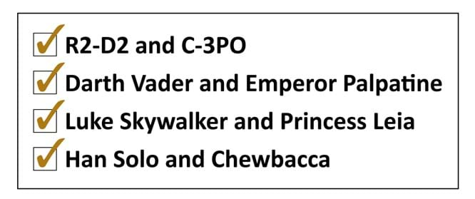 •	R2-D2 and C-3PO •	Darth Vader and Emperor Palpatine •	Luke Skywalker and Princess Leia •	Han Solo and Chewbacca